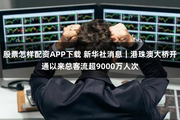 股票怎样配资APP下载 新华社消息｜港珠澳大桥开通以来总客流超9000万人次