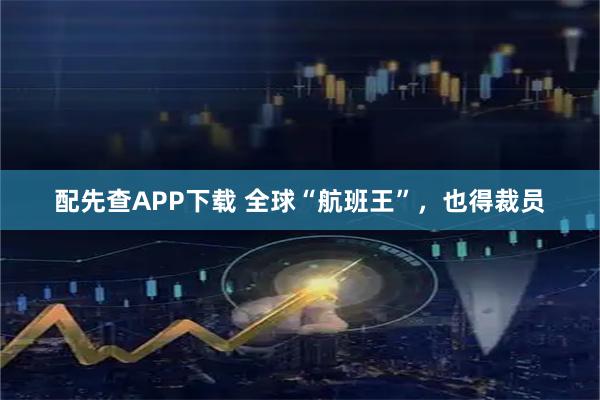 配先查APP下载 全球“航班王”,也得裁员