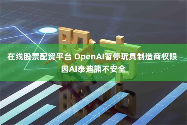在线股票配资平台 OpenAI暂停玩具制造商权限 因AI泰迪熊不安全