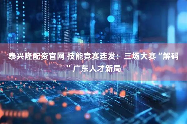泰兴隆配资官网 技能竞赛连发：三场大赛“解码”广东人才新局