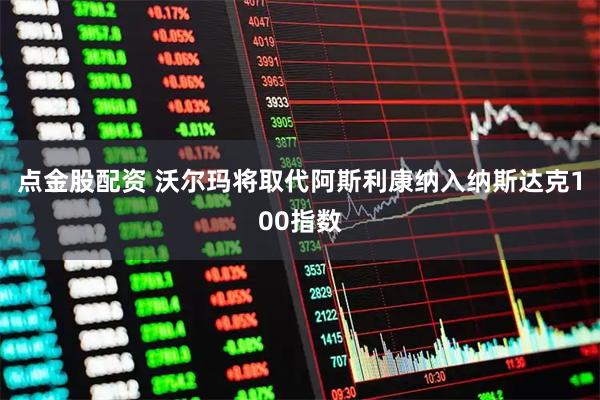 点金股配资 沃尔玛将取代阿斯利康纳入纳斯达克100指数