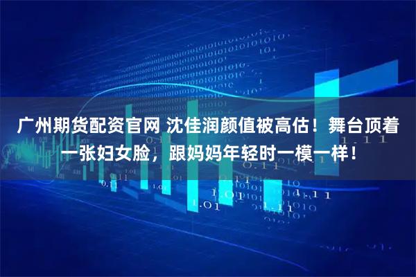 广州期货配资官网 沈佳润颜值被高估！舞台顶着一张妇女脸，跟妈妈年轻时一模一样！