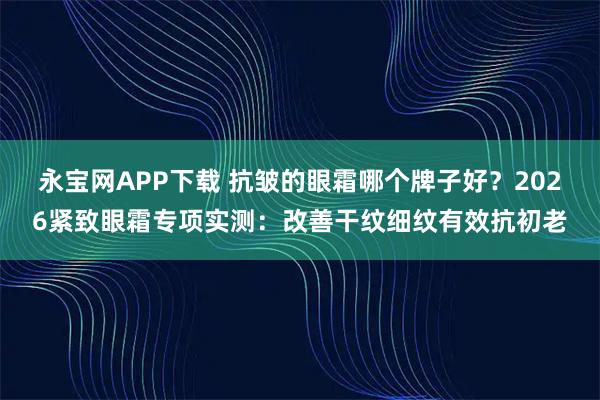 永宝网APP下载 抗皱的眼霜哪个牌子好？2026紧致眼霜专项实测：改善干纹细纹有效抗初老