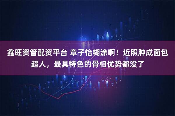 鑫旺资管配资平台 章子怡糊涂啊！近照肿成面包超人，最具特色的骨相优势都没了