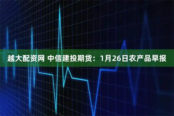 越大配资网 中信建投期货：1月26日农产品早报