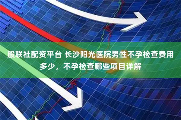 股联社配资平台 长沙阳光医院男性不孕检查费用多少，不孕检查哪些项目详解