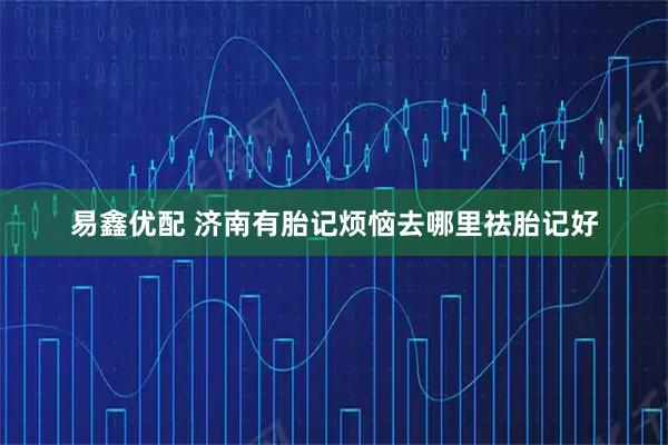 易鑫优配 济南有胎记烦恼去哪里祛胎记好
